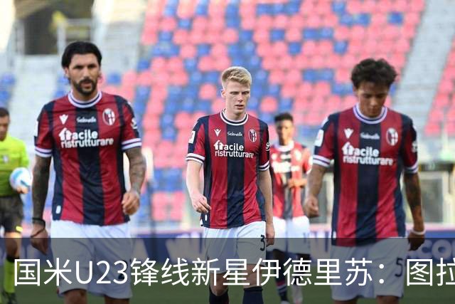 国米U23锋线新星伊德里苏：图拉姆是我心中的偶像，他对我帮助至巨