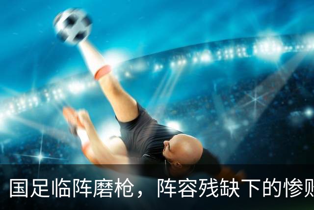 国足临阵磨枪，阵容残缺下的惨败在意料之中