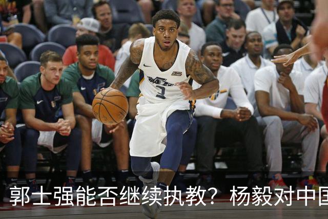 郭士强能否继续执教？杨毅对中国男篮现状的深度分析
